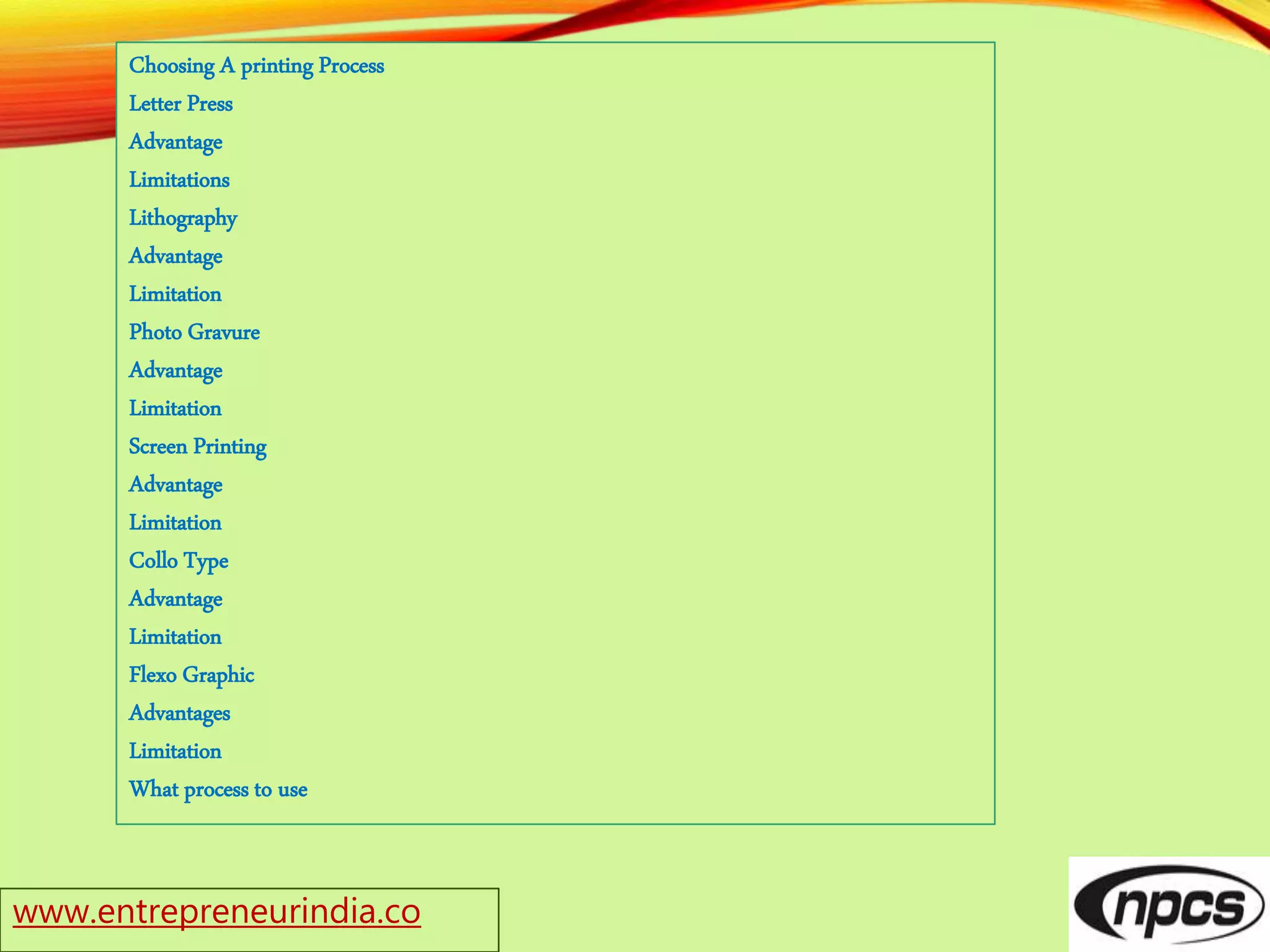 Choosing A printing Process
Letter Press
Advantage
Limitations
Lithography
Advantage
Limitation
Photo Gravure
Advantage
Limitation
Screen Printing
Advantage
Limitation
Collo Type
Advantage
Limitation
Flexo Graphic
Advantages
Limitation
What process to use
www.entrepreneurindia.co
 