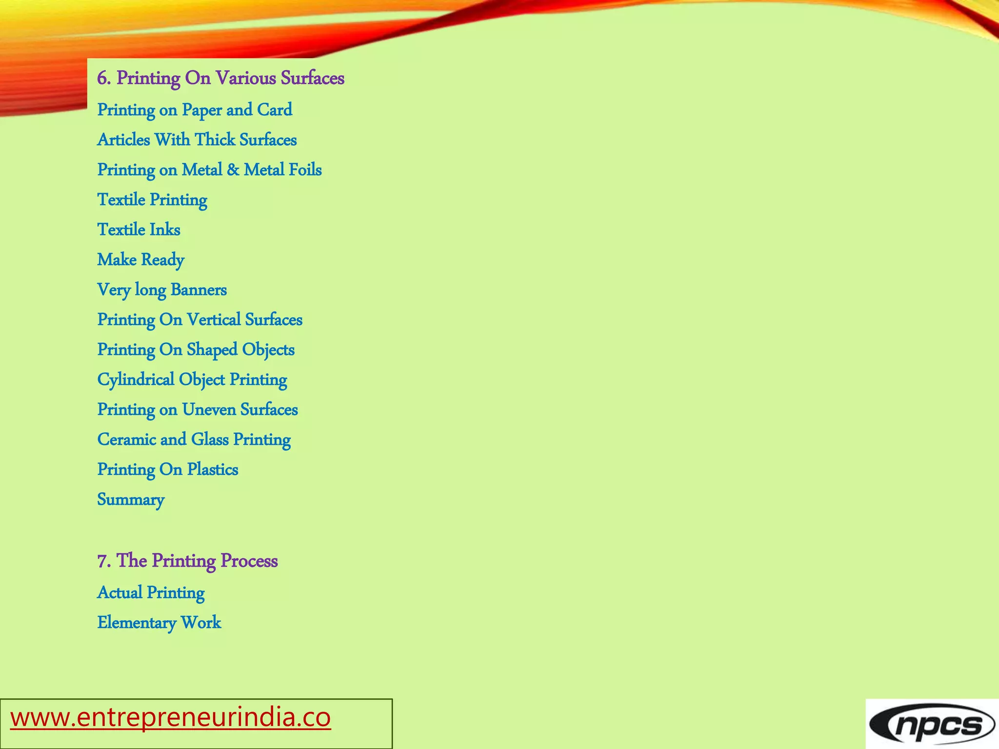 www.entrepreneurindia.co
6. Printing On Various Surfaces
Printing on Paper and Card
Articles With Thick Surfaces
Printing on Metal & Metal Foils
Textile Printing
Textile Inks
Make Ready
Very long Banners
Printing On Vertical Surfaces
Printing On Shaped Objects
Cylindrical Object Printing
Printing on Uneven Surfaces
Ceramic and Glass Printing
Printing On Plastics
Summary
7. The Printing Process
Actual Printing
Elementary Work
 