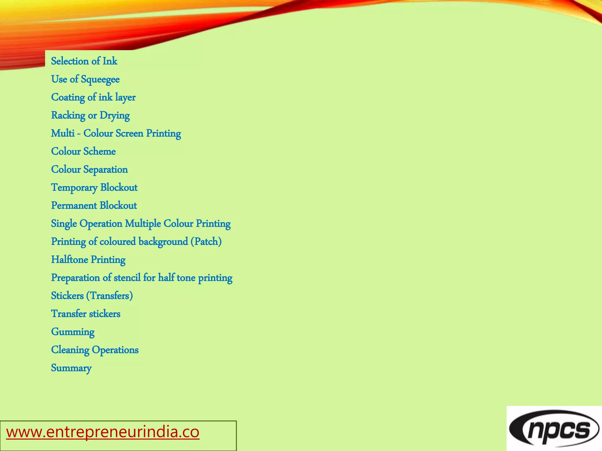 www.entrepreneurindia.co
Selection of Ink
Use of Squeegee
Coating of ink layer
Racking or Drying
Multi - Colour Screen Printing
Colour Scheme
Colour Separation
Temporary Blockout
Permanent Blockout
Single Operation Multiple Colour Printing
Printing of coloured background (Patch)
Halftone Printing
Preparation of stencil for half tone printing
Stickers (Transfers)
Transfer stickers
Gumming
Cleaning Operations
Summary
 