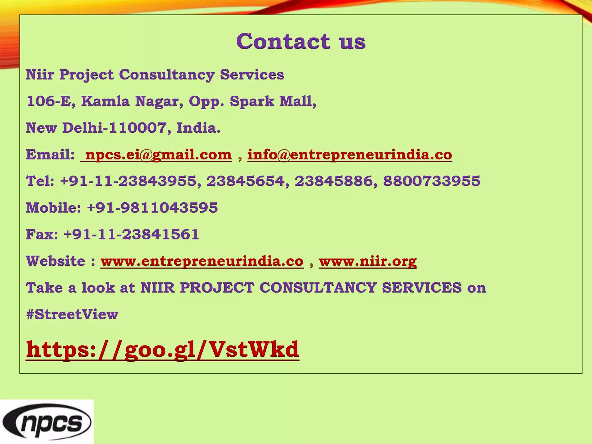 Contact us
Niir Project Consultancy Services
106-E, Kamla Nagar, Opp. Spark Mall,
New Delhi-110007, India.
Email: npcs.ei@gmail.com , info@entrepreneurindia.co
Tel: +91-11-23843955, 23845654, 23845886, 8800733955
Mobile: +91-9811043595
Fax: +91-11-23841561
Website : www.entrepreneurindia.co , www.niir.org
Take a look at NIIR PROJECT CONSULTANCY SERVICES on
#StreetView
https://goo.gl/VstWkd
 