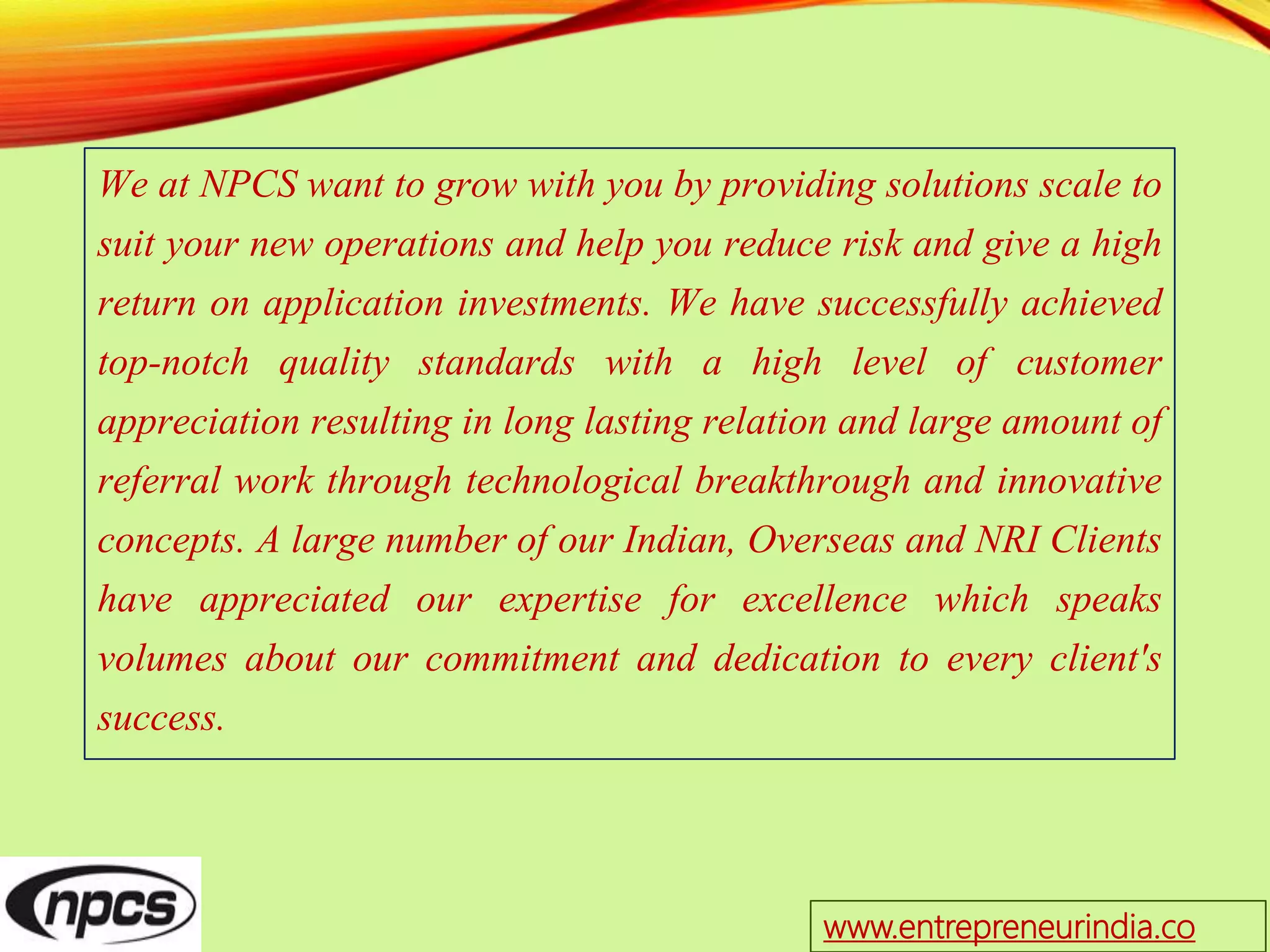 We at NPCS want to grow with you by providing solutions scale to
suit your new operations and help you reduce risk and give a high
return on application investments. We have successfully achieved
top-notch quality standards with a high level of customer
appreciation resulting in long lasting relation and large amount of
referral work through technological breakthrough and innovative
concepts. A large number of our Indian, Overseas and NRI Clients
have appreciated our expertise for excellence which speaks
volumes about our commitment and dedication to every client's
success.
www.entrepreneurindia.co
 