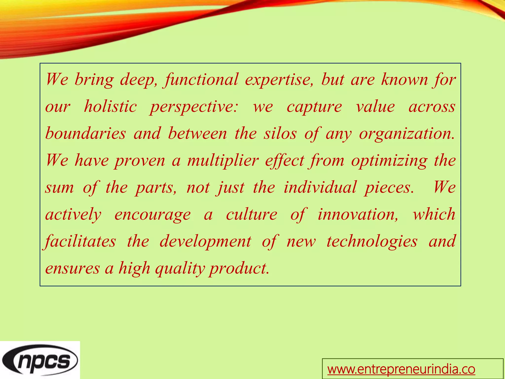 We bring deep, functional expertise, but are known for
our holistic perspective: we capture value across
boundaries and between the silos of any organization.
We have proven a multiplier effect from optimizing the
sum of the parts, not just the individual pieces. We
actively encourage a culture of innovation, which
facilitates the development of new technologies and
ensures a high quality product.
www.entrepreneurindia.co
 