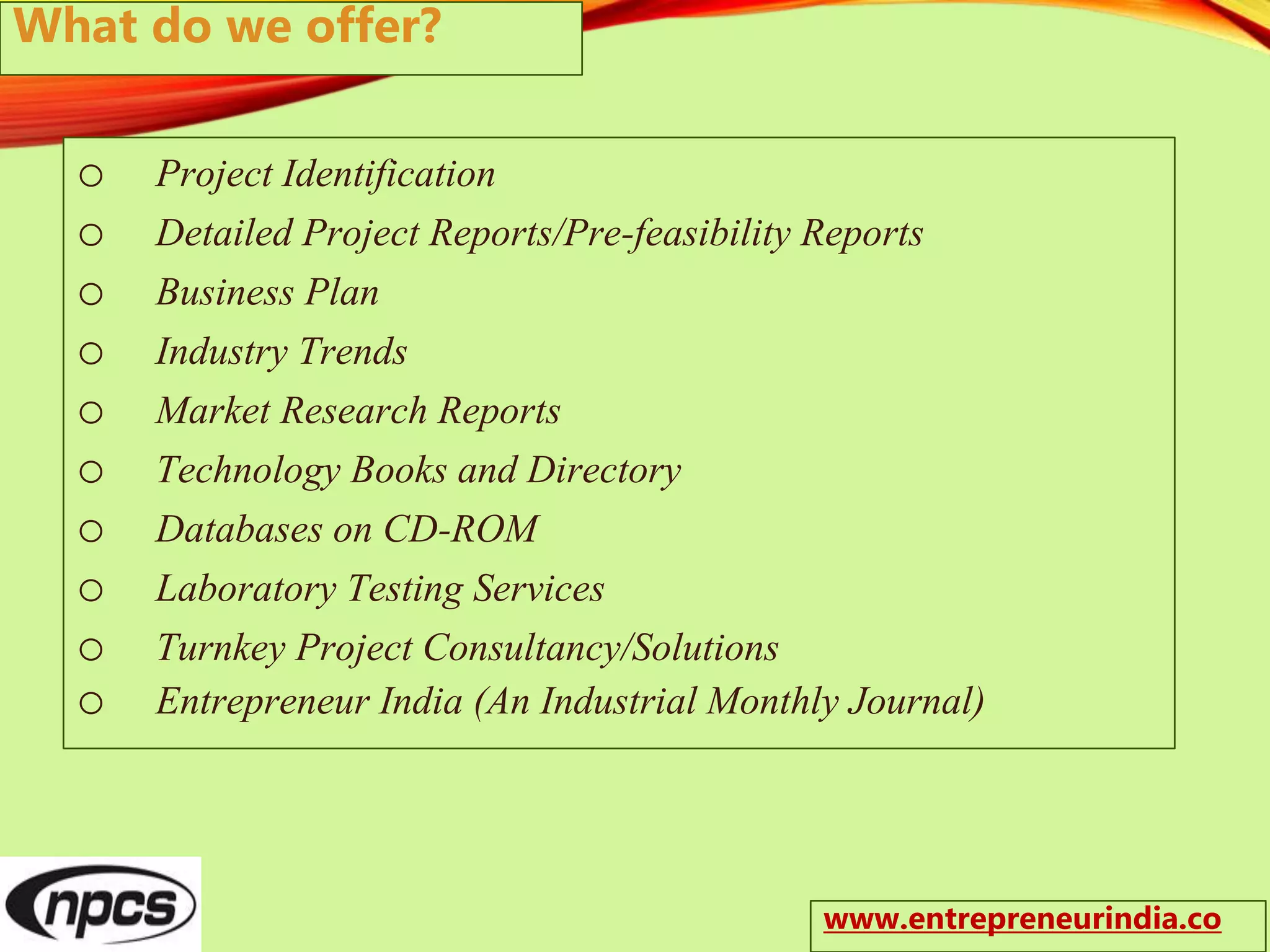 o Project Identification
o Detailed Project Reports/Pre-feasibility Reports
o Business Plan
o Industry Trends
o Market Research Reports
o Technology Books and Directory
o Databases on CD-ROM
o Laboratory Testing Services
o Turnkey Project Consultancy/Solutions
o Entrepreneur India (An Industrial Monthly Journal)
What do we offer?
www.entrepreneurindia.co
 