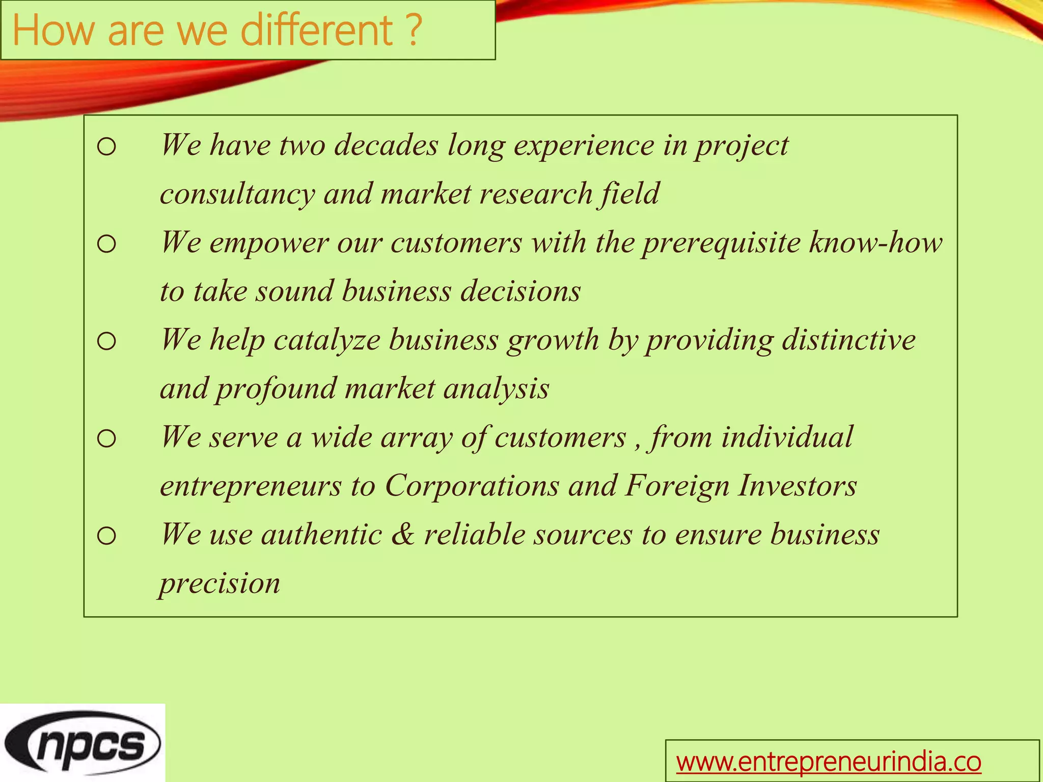 o We have two decades long experience in project
consultancy and market research field
o We empower our customers with the prerequisite know-how
to take sound business decisions
o We help catalyze business growth by providing distinctive
and profound market analysis
o We serve a wide array of customers , from individual
entrepreneurs to Corporations and Foreign Investors
o We use authentic & reliable sources to ensure business
precision
How are we different ?
www.entrepreneurindia.co
 
