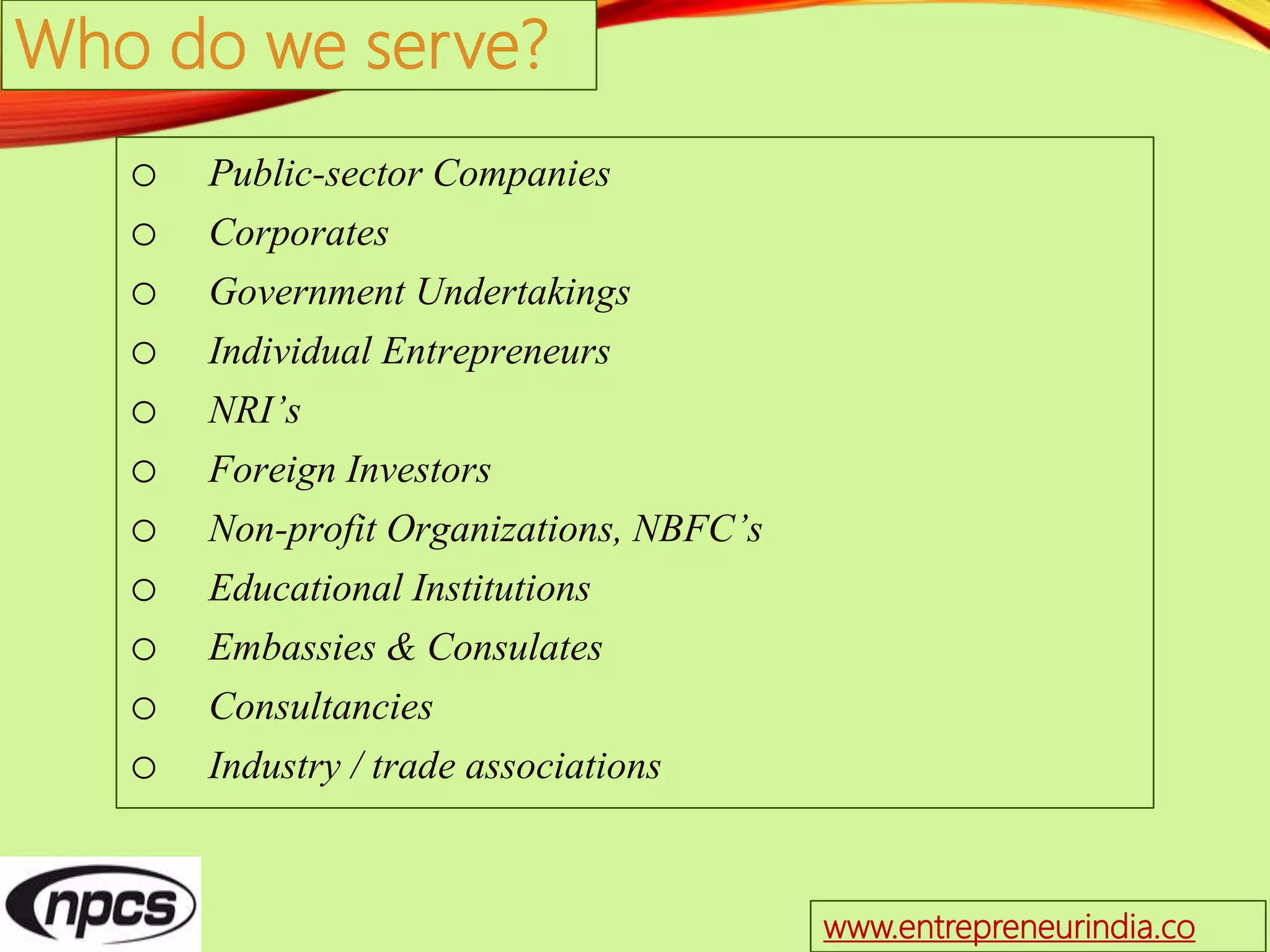 Who do we serve?
o Public-sector Companies
o Corporates
o Government Undertakings
o Individual Entrepreneurs
o NRI’s
o Foreign Investors
o Non-profit Organizations, NBFC’s
o Educational Institutions
o Embassies & Consulates
o Consultancies
o Industry / trade associations
www.entrepreneurindia.co
 
