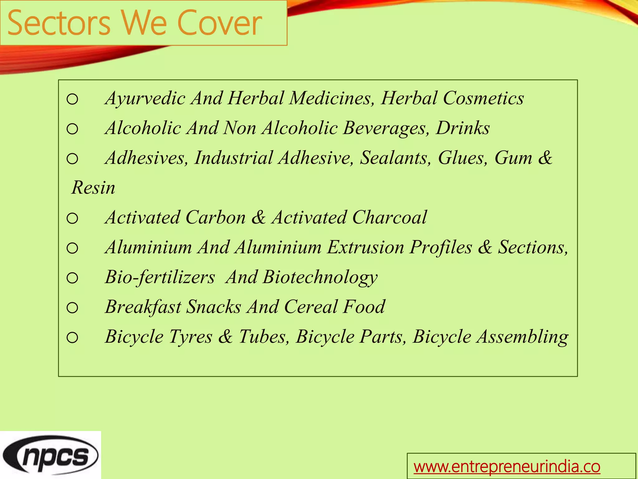 Sectors We Cover
o Ayurvedic And Herbal Medicines, Herbal Cosmetics
o Alcoholic And Non Alcoholic Beverages, Drinks
o Adhesives, Industrial Adhesive, Sealants, Glues, Gum &
Resin
o Activated Carbon & Activated Charcoal
o Aluminium And Aluminium Extrusion Profiles & Sections,
o Bio-fertilizers And Biotechnology
o Breakfast Snacks And Cereal Food
o Bicycle Tyres & Tubes, Bicycle Parts, Bicycle Assembling
www.entrepreneurindia.co
 