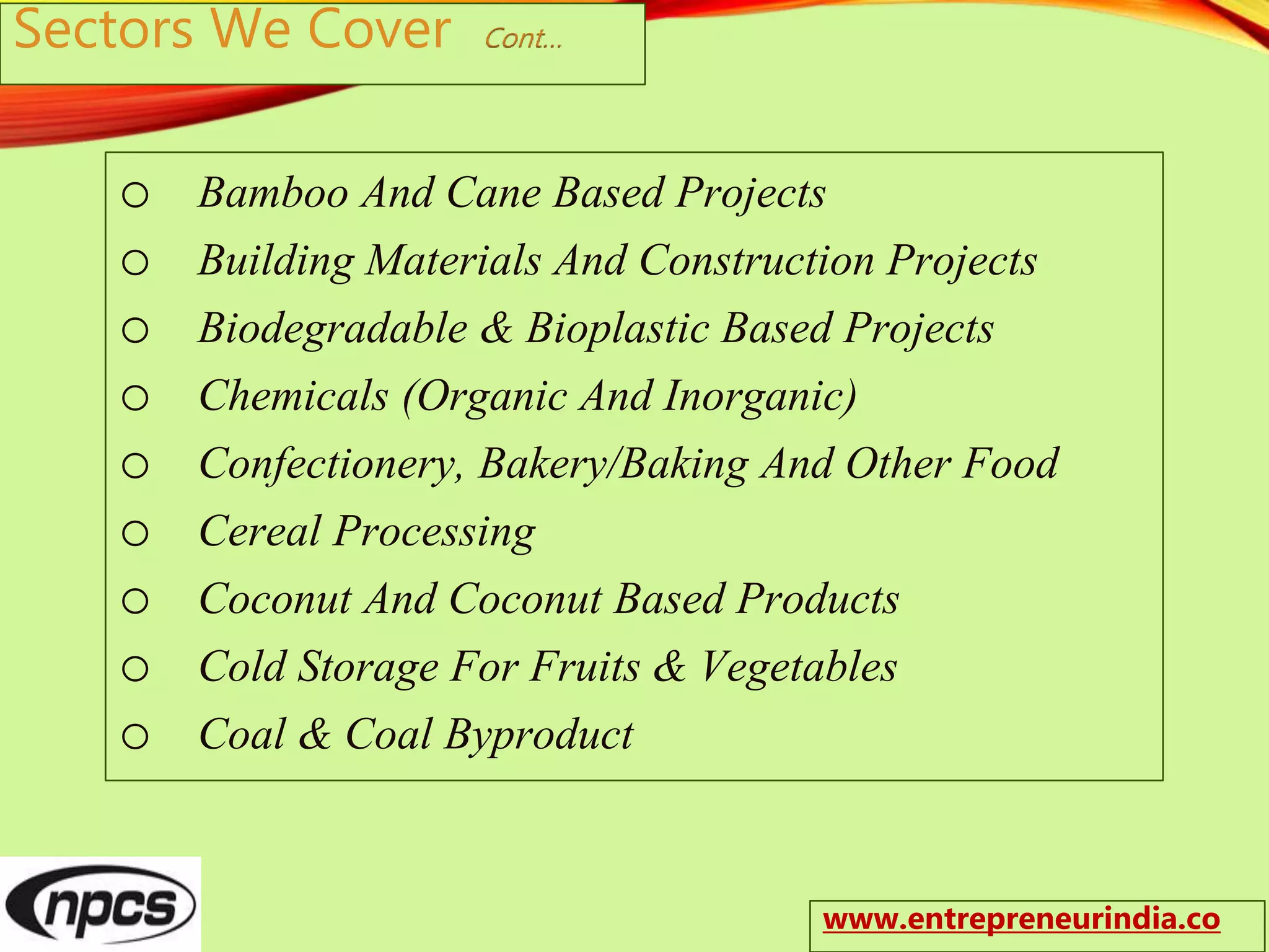 Sectors We Cover Cont…
o Bamboo And Cane Based Projects
o Building Materials And Construction Projects
o Biodegradable & Bioplastic Based Projects
o Chemicals (Organic And Inorganic)
o Confectionery, Bakery/Baking And Other Food
o Cereal Processing
o Coconut And Coconut Based Products
o Cold Storage For Fruits & Vegetables
o Coal & Coal Byproduct
www.entrepreneurindia.co
 