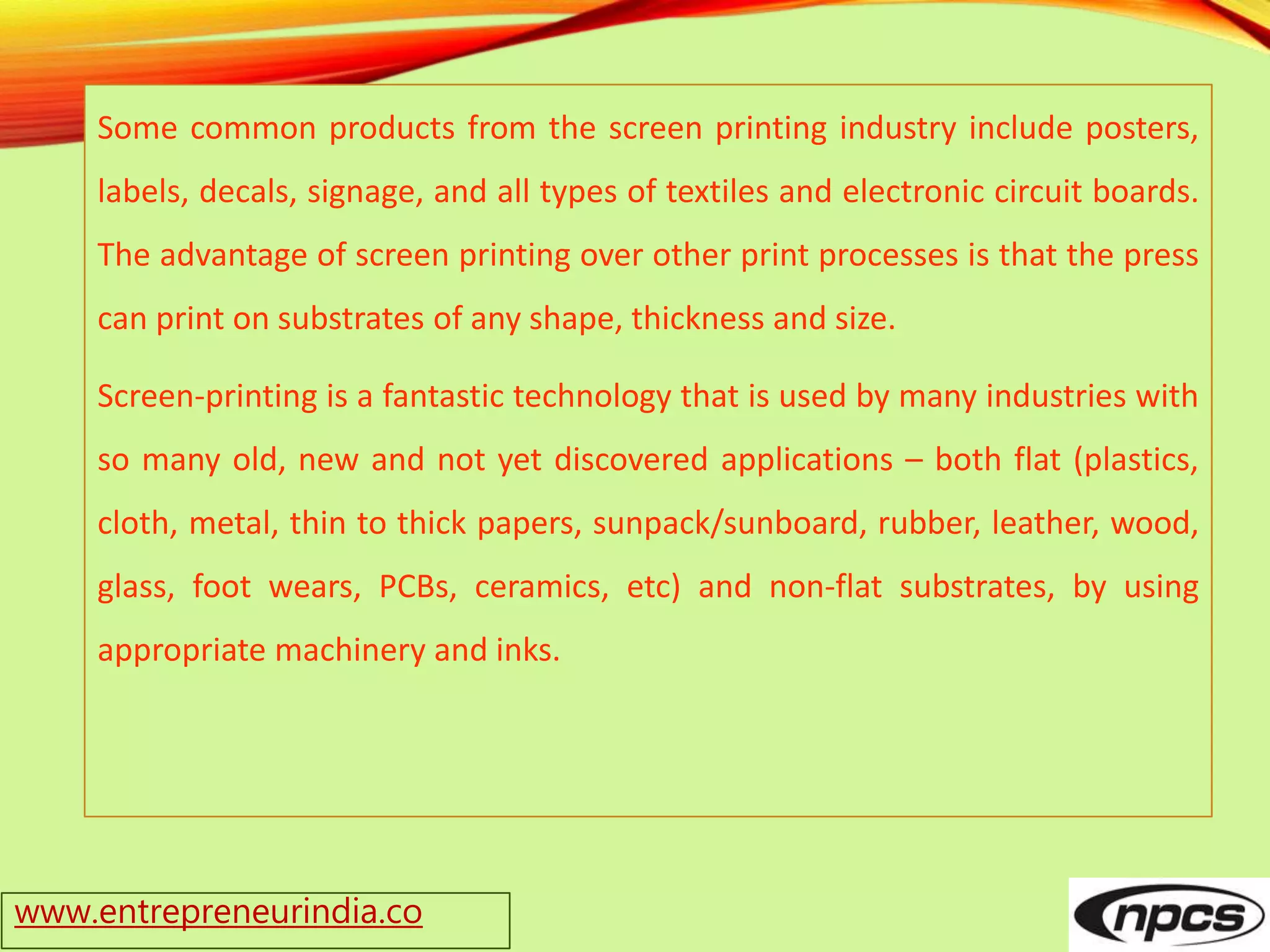www.entrepreneurindia.co
Some common products from the screen printing industry include posters,
labels, decals, signage, and all types of textiles and electronic circuit boards.
The advantage of screen printing over other print processes is that the press
can print on substrates of any shape, thickness and size.
Screen-printing is a fantastic technology that is used by many industries with
so many old, new and not yet discovered applications – both flat (plastics,
cloth, metal, thin to thick papers, sunpack/sunboard, rubber, leather, wood,
glass, foot wears, PCBs, ceramics, etc) and non-flat substrates, by using
appropriate machinery and inks.
 
