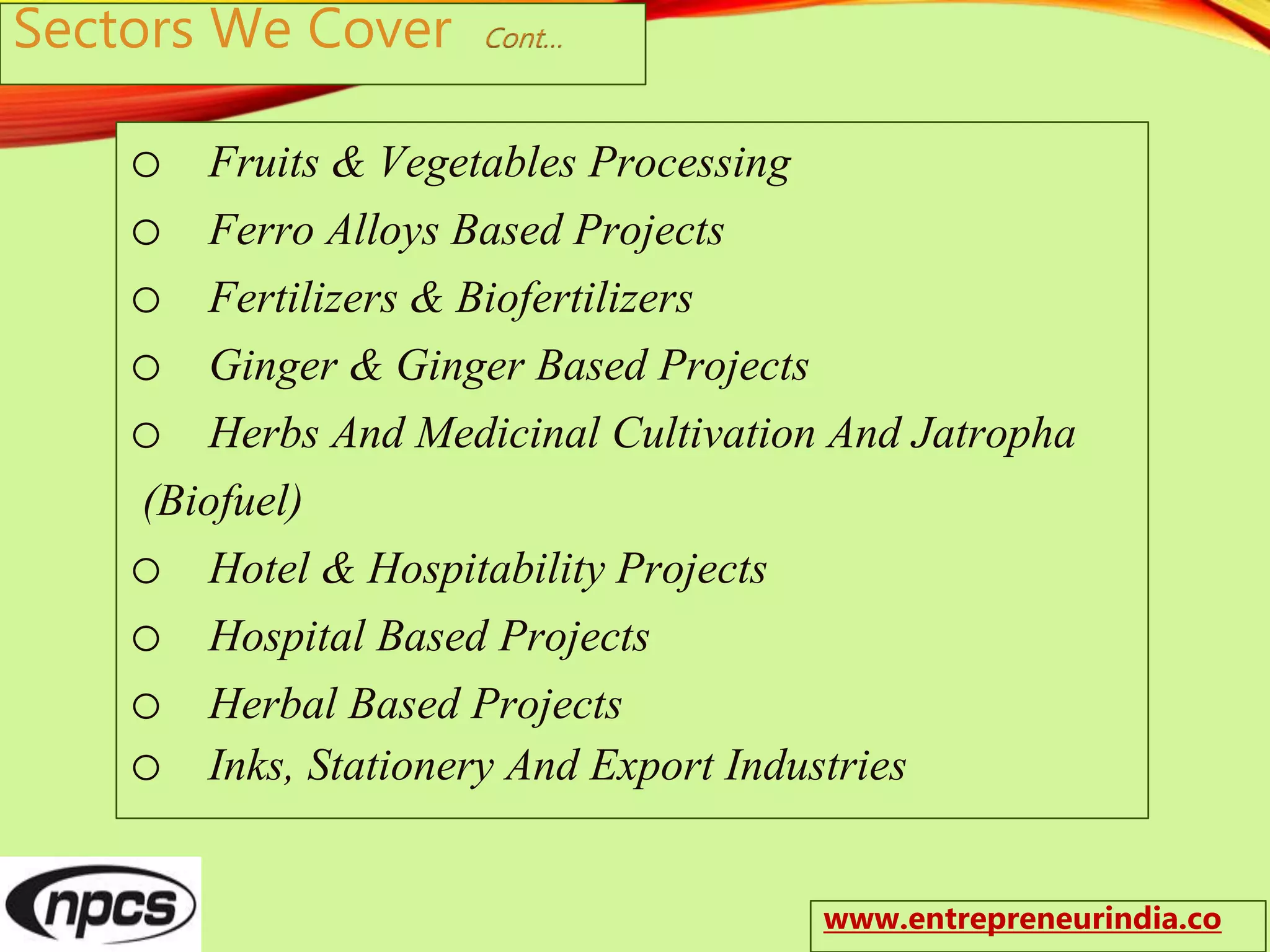 Sectors We Cover Cont…
o Fruits & Vegetables Processing
o Ferro Alloys Based Projects
o Fertilizers & Biofertilizers
o Ginger & Ginger Based Projects
o Herbs And Medicinal Cultivation And Jatropha
(Biofuel)
o Hotel & Hospitability Projects
o Hospital Based Projects
o Herbal Based Projects
o Inks, Stationery And Export Industries
www.entrepreneurindia.co
 