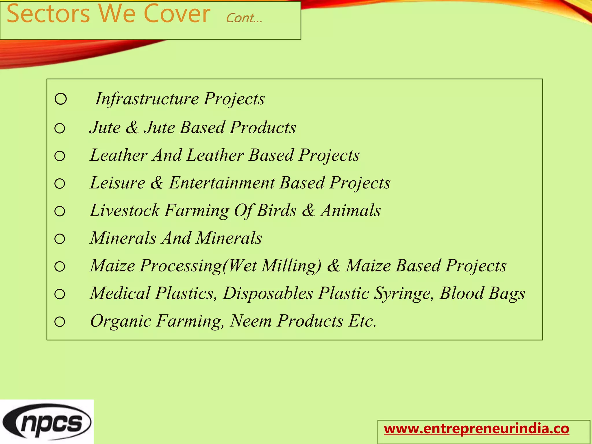 Sectors We Cover Cont…
o Infrastructure Projects
o Jute & Jute Based Products
o Leather And Leather Based Projects
o Leisure & Entertainment Based Projects
o Livestock Farming Of Birds & Animals
o Minerals And Minerals
o Maize Processing(Wet Milling) & Maize Based Projects
o Medical Plastics, Disposables Plastic Syringe, Blood Bags
o Organic Farming, Neem Products Etc.
www.entrepreneurindia.co
 