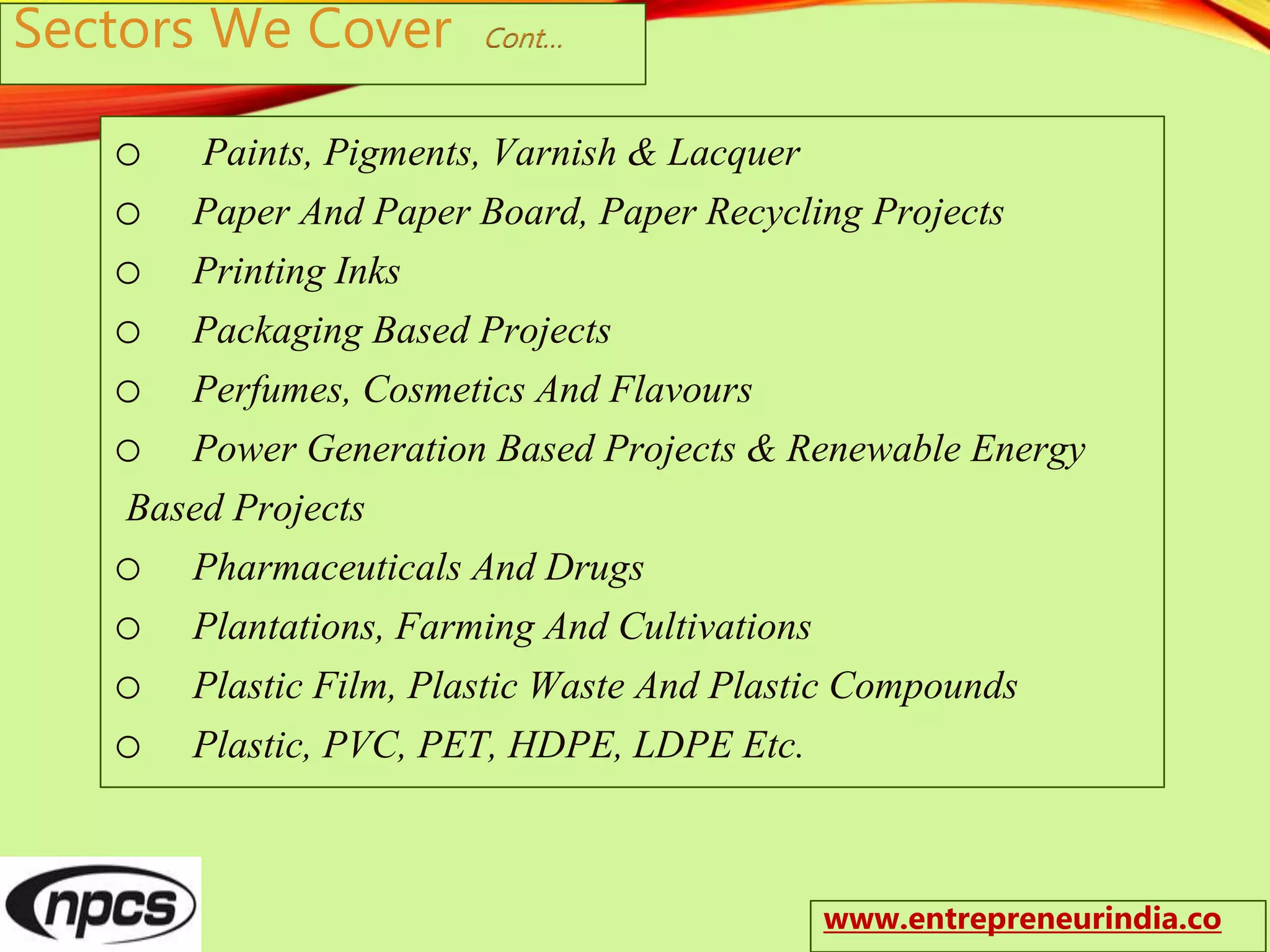 Sectors We Cover Cont…
o Paints, Pigments, Varnish & Lacquer
o Paper And Paper Board, Paper Recycling Projects
o Printing Inks
o Packaging Based Projects
o Perfumes, Cosmetics And Flavours
o Power Generation Based Projects & Renewable Energy
Based Projects
o Pharmaceuticals And Drugs
o Plantations, Farming And Cultivations
o Plastic Film, Plastic Waste And Plastic Compounds
o Plastic, PVC, PET, HDPE, LDPE Etc.
www.entrepreneurindia.co
 