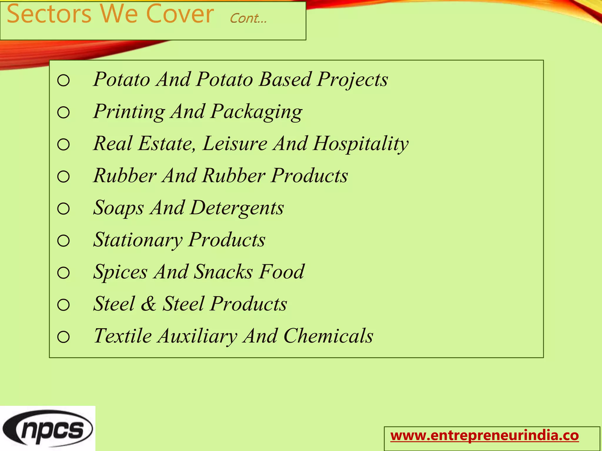 Sectors We Cover Cont…
o Potato And Potato Based Projects
o Printing And Packaging
o Real Estate, Leisure And Hospitality
o Rubber And Rubber Products
o Soaps And Detergents
o Stationary Products
o Spices And Snacks Food
o Steel & Steel Products
o Textile Auxiliary And Chemicals
www.entrepreneurindia.co
 