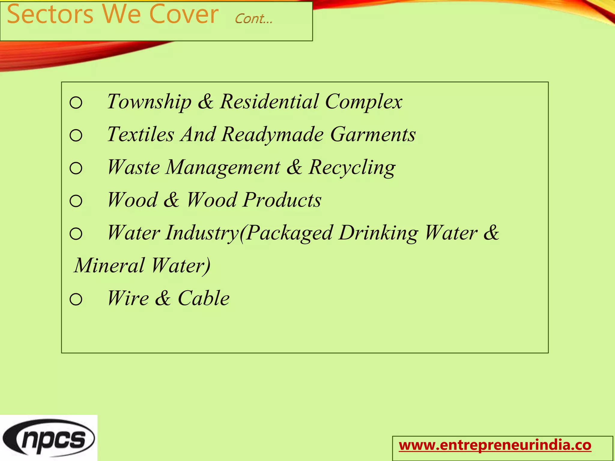 Sectors We Cover Cont…
o Township & Residential Complex
o Textiles And Readymade Garments
o Waste Management & Recycling
o Wood & Wood Products
o Water Industry(Packaged Drinking Water &
Mineral Water)
o Wire & Cable
www.entrepreneurindia.co
 