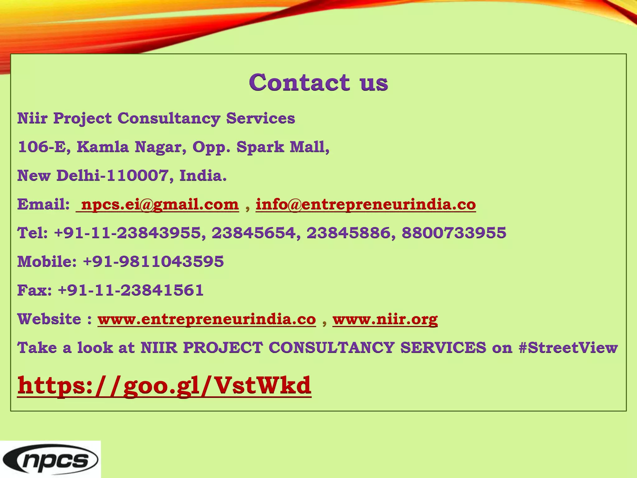 Contact us
Niir Project Consultancy Services
106-E, Kamla Nagar, Opp. Spark Mall,
New Delhi-110007, India.
Email: npcs.ei@gmail.com , info@entrepreneurindia.co
Tel: +91-11-23843955, 23845654, 23845886, 8800733955
Mobile: +91-9811043595
Fax: +91-11-23841561
Website : www.entrepreneurindia.co , www.niir.org
Take a look at NIIR PROJECT CONSULTANCY SERVICES on #StreetView
https://goo.gl/VstWkd
 