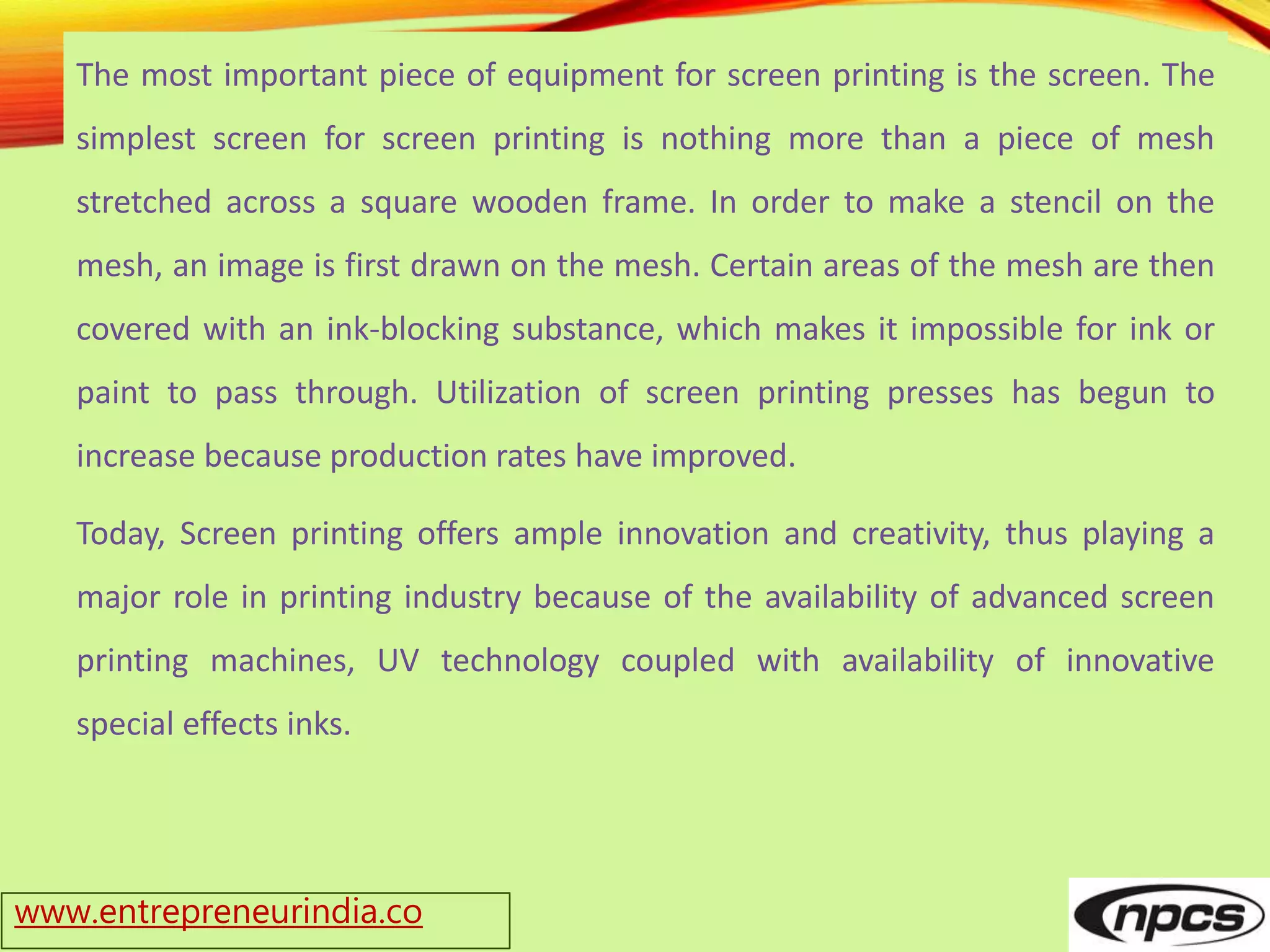 www.entrepreneurindia.co
The most important piece of equipment for screen printing is the screen. The
simplest screen for screen printing is nothing more than a piece of mesh
stretched across a square wooden frame. In order to make a stencil on the
mesh, an image is first drawn on the mesh. Certain areas of the mesh are then
covered with an ink-blocking substance, which makes it impossible for ink or
paint to pass through. Utilization of screen printing presses has begun to
increase because production rates have improved.
Today, Screen printing offers ample innovation and creativity, thus playing a
major role in printing industry because of the availability of advanced screen
printing machines, UV technology coupled with availability of innovative
special effects inks.
 