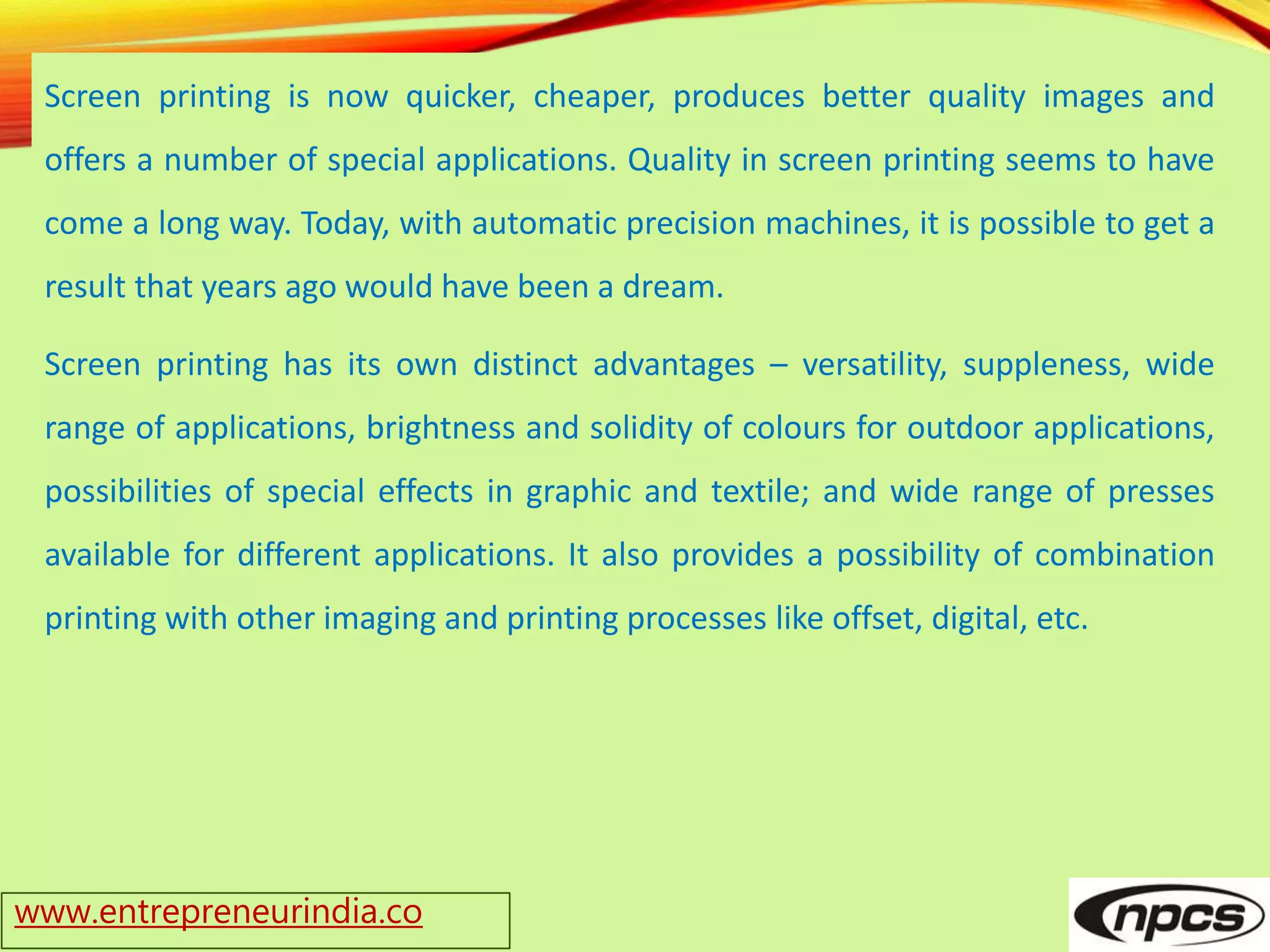 www.entrepreneurindia.co
Screen printing is now quicker, cheaper, produces better quality images and
offers a number of special applications. Quality in screen printing seems to have
come a long way. Today, with automatic precision machines, it is possible to get a
result that years ago would have been a dream.
Screen printing has its own distinct advantages – versatility, suppleness, wide
range of applications, brightness and solidity of colours for outdoor applications,
possibilities of special effects in graphic and textile; and wide range of presses
available for different applications. It also provides a possibility of combination
printing with other imaging and printing processes like offset, digital, etc.
 