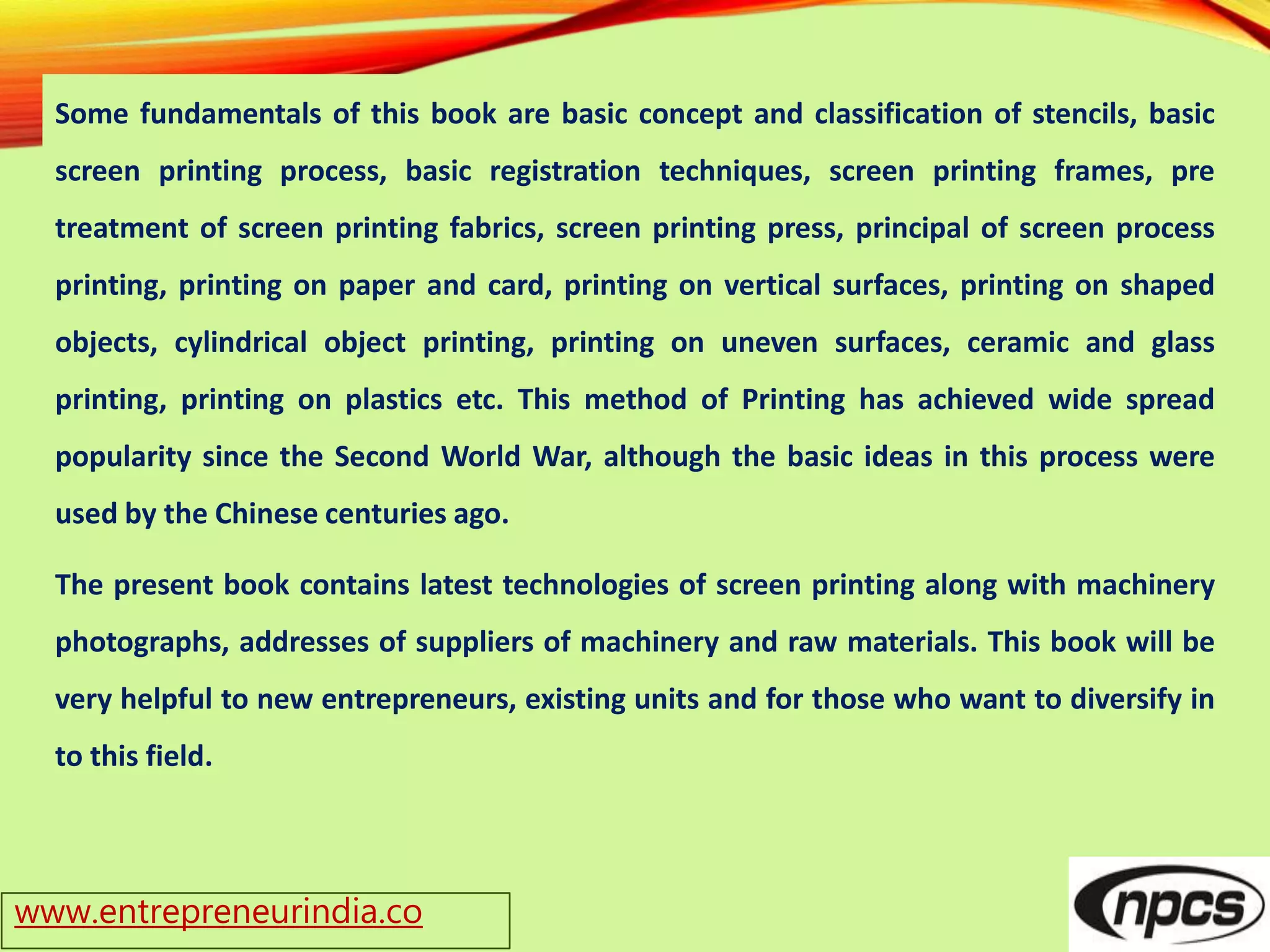 www.entrepreneurindia.co
Some fundamentals of this book are basic concept and classification of stencils, basic
screen printing process, basic registration techniques, screen printing frames, pre
treatment of screen printing fabrics, screen printing press, principal of screen process
printing, printing on paper and card, printing on vertical surfaces, printing on shaped
objects, cylindrical object printing, printing on uneven surfaces, ceramic and glass
printing, printing on plastics etc. This method of Printing has achieved wide spread
popularity since the Second World War, although the basic ideas in this process were
used by the Chinese centuries ago.
The present book contains latest technologies of screen printing along with machinery
photographs, addresses of suppliers of machinery and raw materials. This book will be
very helpful to new entrepreneurs, existing units and for those who want to diversify in
to this field.
 
