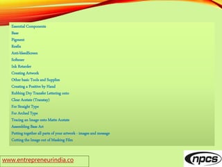 www.entrepreneurindia.co
Essential Components
Base
Pigment
Resfix
Anti-bleedScreen
Softener
Ink Retarder
Creating Artwork
Other basic Tools and Supplies
Creating a Positive by Hand
Rubbing Dry Transfer Lettering onto
Clear Acetate (Transtay)
For Straight Type
For Arched Type
Tracing an Image onto Matte Acetate
Assembling Base Art
Putting together all parts of your artwork - images and message
Cutting the Image out of Masking Film
 