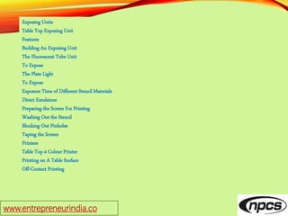 www.entrepreneurindia.co
Exposing Units
Table Top Exposing Unit
Features
Building An Exposing Unit
The Fluorescent Tube Unit
To Expose
The Plate Light
To Expose
Exposure Time of Different Stencil Materials
Direct Emulsions
Preparing the Screen For Printing
Washing Out the Stencil
Blocking Out Pinholes
Taping the Screen
Printers
Table Top 4 Colour Printer
Printing on A Table Surface
Off-Contact Printing
 