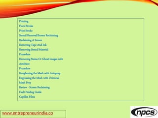 www.entrepreneurindia.co
Printing
Flood Stroke
Print Stroke
Stencil Removal/Screen Reclaiming
Reclaiming A Screen
Removing Tape And Ink
Removing Stencil Material
Procedure
Removing Stains Or Ghost Images with
Autohaze
Procedure
Roughening the Mesh with Autoprep
Degreasing the Mesh with Universal
Mesh Prep
Review - Screen Reclaiming
Fault Finding Guide
Capillex Films
 