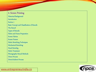 www.entrepreneurindia.co
2. Screen Printing
Historical Background
Introduction
Section 1
Basic Concept and Classification of Stencils
The Stencil
Types of Stencils
Fabric and Frame Preparation
Screen Fabrics
Screen Frames
Fabric Stretching Techniques
Mechanical Stretching
Hand Stretchig
Fabric Treatment
Photographic Stencil Methods
Direct Process
Direct/Indirect Process
 