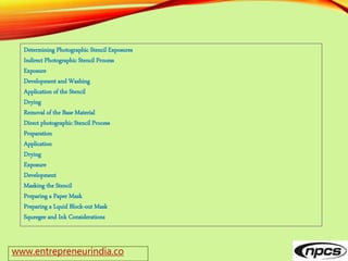 www.entrepreneurindia.co
Determining Photographic Stencil Exposures
Indirect Photographic Stencil Process
Exposure
Development and Washing
Application of the Stencil
Drying
Removal of the Base Material
Direct photographic Stencil Process
Preparation
Application
Drying
Exposure
Development
Masking the Stencil
Preparing a Paper Mask
Preparing a Lquid Block-out Mask
Squeegee and Ink Considerations
 