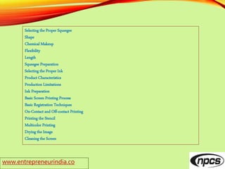 www.entrepreneurindia.co
Selecting the Proper Squeegee
Shape
Chemical Makeup
Flexibility
Length
Squeegee Preparation
Selecting the Proper Ink
Product Characteristics
Production Limitations
Ink Preparation
Basic Screen Printing Process
Basic Registration Techniques
On-Contact and Off-contact Printing
Printing the Stencil
Multicolor Printing
Drying the Image
Cleaning the Screen
 