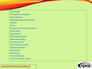 www.entrepreneurindia.co
Screen Storage
The manufacture of diapositives
Manual diapositives
Photographically prepared diapositives
Important
Stencils
Pre-treatment of Screen Printing Fabrics
Stencil making
Manual stencils
Photo-mechanical stencils
Manual stencil making
The hand-cut stencil
Water soluble hand-cut film
Cellulose hand-cut film
Causes of errors
Bad adherence
Turned-up film edges
The direct stencil with emulsion
 
