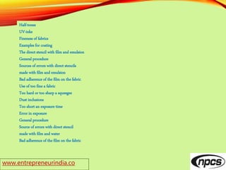 www.entrepreneurindia.co
Half-tones
UV-inks
Fineness of fabrics
Examples for coating
The direct stencil with film and emulsion
General procedure
Sources of errors with direct stencils
made with film and emulsion
Bad adherence of the film on the fabric
Use of too fine a fabric
Too hard or too sharp a squeegee
Dust inclusions
Too short an exposure time
Error in exposure
General procedure
Source of errors with direct stencil
made with film and water
Bad adherence of the film on the fabric
 