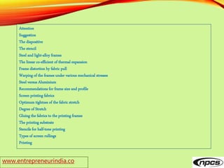 www.entrepreneurindia.co
Attention
Suggestion
The diapositive
The stencil
Steel and light-alloy frames
The linear co-efficient of thermal expansion
Frame distortion by fabric pull
Warping of the frames under various mechanical stresses
Steel versus Aluminium
Recommendations for frame size and profile
Screen printing fabrics
Optimum tightnes of the fabric stretch
Degree of Stretch
Gluing the fabrics to the printing frames
The printing substrate
Stencils for half-tone printing
Types of screen rullings
Printing
 