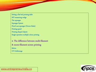www.entrepreneurindia.co
Setting a flat bed printing table
SST-measuring wedge
The squeegee
Squeegee System
Flood coat squeegee (Doctor blade)
Printing speed
Printing shaped objects
Single operation multiple colour printing
4. The difference between multi-filament
& mono-filament screen printing
fabrics
UV-Goldorange
 