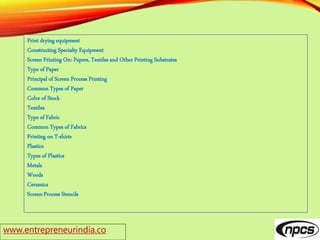 www.entrepreneurindia.co
Print drying equipment
Constructing Specialty Equipment
Screen Printing On: Papers, Textiles and Other Printing Substrates
Type of Paper
Principal of Screen Process Printing
Common Types of Paper
Color of Stock
Textiles
Type of Fabric
Common Types of Fabrics
Printing on T-shirts
Plastics
Types of Plastics
Metals
Woods
Ceramics
Screen-Process Stencils
 