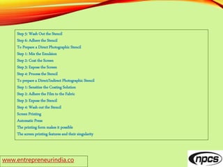 www.entrepreneurindia.co
Step 5: Wash Out the Stencil
Step 6: Adhere the Stencil
To Prepare a Direct Photographic Stencil
Step 1: Mix the Emulsion
Step 2: Coat the Screen
Step 3: Expose the Screen
Step 4: Process the Stencil
To prepare a Direct/Indirect Photographic Stencil
Step 1: Sensitize the Coating Solution
Step 2: Adhere the Film to the Fabric
Step 3: Expose the Stencil
Step 4: Wash out the Stencil
Screen Printing
Automatic Press
The printing form makes it possible
The screen printing features and their singularity
 
