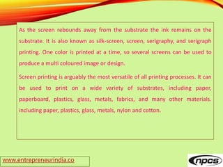 www.entrepreneurindia.co
As the screen rebounds away from the substrate the ink remains on the
substrate. It is also known as silk-screen, screen, serigraphy, and serigraph
printing. One color is printed at a time, so several screens can be used to
produce a multi coloured image or design.
Screen printing is arguably the most versatile of all printing processes. It can
be used to print on a wide variety of substrates, including paper,
paperboard, plastics, glass, metals, fabrics, and many other materials.
including paper, plastics, glass, metals, nylon and cotton.
 