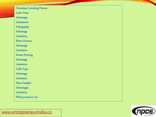 Choosing A printing Process
Letter Press
Advantage
Limitations
Lithography
Advantage
Limitation
Photo Gravure
Advantage
Limitation
Screen Printing
Advantage
Limitation
Collo Type
Advantage
Limitation
Flexo Graphic
Advantages
Limitation
What process to use
www.entrepreneurindia.co
 