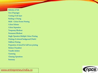 www.entrepreneurindia.co
Selection of Ink
Use of Squeegee
Coating of ink layer
Racking or Drying
Multi - Colour Screen Printing
Colour Scheme
Colour Separation
Temporary Blockout
Permanent Blockout
Single Operation Multiple Colour Printing
Printing of coloured background (Patch)
Halftone Printing
Preparation of stencil for half tone printing
Stickers (Transfers)
Transfer stickers
Gumming
Cleaning Operations
Summary
 