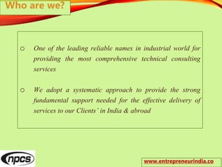o One of the leading reliable names in industrial world for
providing the most comprehensive technical consulting
services
o We adopt a systematic approach to provide the strong
fundamental support needed for the effective delivery of
services to our Clients’ in India & abroad
Who are we?
www.entrepreneurindia.co
 