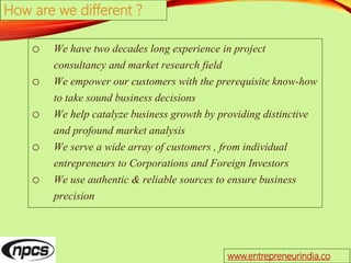 o We have two decades long experience in project
consultancy and market research field
o We empower our customers with the prerequisite know-how
to take sound business decisions
o We help catalyze business growth by providing distinctive
and profound market analysis
o We serve a wide array of customers , from individual
entrepreneurs to Corporations and Foreign Investors
o We use authentic & reliable sources to ensure business
precision
How are we different ?
www.entrepreneurindia.co
 