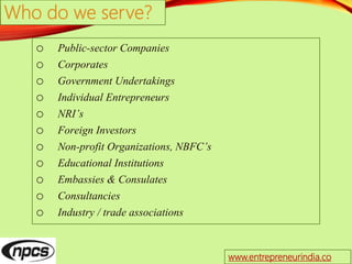 Who do we serve?
o Public-sector Companies
o Corporates
o Government Undertakings
o Individual Entrepreneurs
o NRI’s
o Foreign Investors
o Non-profit Organizations, NBFC’s
o Educational Institutions
o Embassies & Consulates
o Consultancies
o Industry / trade associations
www.entrepreneurindia.co
 
