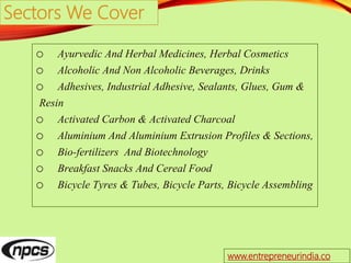 Sectors We Cover
o Ayurvedic And Herbal Medicines, Herbal Cosmetics
o Alcoholic And Non Alcoholic Beverages, Drinks
o Adhesives, Industrial Adhesive, Sealants, Glues, Gum &
Resin
o Activated Carbon & Activated Charcoal
o Aluminium And Aluminium Extrusion Profiles & Sections,
o Bio-fertilizers And Biotechnology
o Breakfast Snacks And Cereal Food
o Bicycle Tyres & Tubes, Bicycle Parts, Bicycle Assembling
www.entrepreneurindia.co
 
