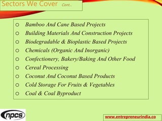 Sectors We Cover Cont…
o Bamboo And Cane Based Projects
o Building Materials And Construction Projects
o Biodegradable & Bioplastic Based Projects
o Chemicals (Organic And Inorganic)
o Confectionery, Bakery/Baking And Other Food
o Cereal Processing
o Coconut And Coconut Based Products
o Cold Storage For Fruits & Vegetables
o Coal & Coal Byproduct
www.entrepreneurindia.co
 