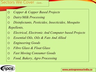 Sectors We Cover Cont…
o Copper & Copper Based Projects
o Dairy/Milk Processing
o Disinfectants, Pesticides, Insecticides, Mosquito
Repellents,
o Electrical, Electronic And Computer based Projects
o Essential Oils, Oils & Fats And Allied
o Engineering Goods
o Fibre Glass & Float Glass
o Fast Moving Consumer Goods
o Food, Bakery, Agro Processing
www.entrepreneurindia.co
 