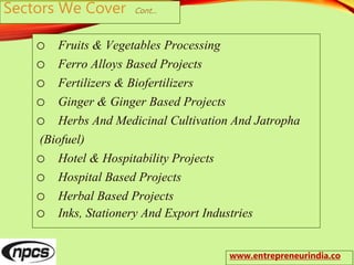 Sectors We Cover Cont…
o Fruits & Vegetables Processing
o Ferro Alloys Based Projects
o Fertilizers & Biofertilizers
o Ginger & Ginger Based Projects
o Herbs And Medicinal Cultivation And Jatropha
(Biofuel)
o Hotel & Hospitability Projects
o Hospital Based Projects
o Herbal Based Projects
o Inks, Stationery And Export Industries
www.entrepreneurindia.co
 