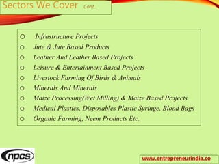 Sectors We Cover Cont…
o Infrastructure Projects
o Jute & Jute Based Products
o Leather And Leather Based Projects
o Leisure & Entertainment Based Projects
o Livestock Farming Of Birds & Animals
o Minerals And Minerals
o Maize Processing(Wet Milling) & Maize Based Projects
o Medical Plastics, Disposables Plastic Syringe, Blood Bags
o Organic Farming, Neem Products Etc.
www.entrepreneurindia.co
 