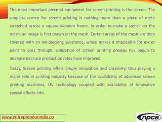 www.entrepreneurindia.co
The most important piece of equipment for screen printing is the screen. The
simplest screen for screen printing is nothing more than a piece of mesh
stretched across a square wooden frame. In order to make a stencil on the
mesh, an image is first drawn on the mesh. Certain areas of the mesh are then
covered with an ink-blocking substance, which makes it impossible for ink or
paint to pass through. Utilization of screen printing presses has begun to
increase because production rates have improved.
Today, Screen printing offers ample innovation and creativity, thus playing a
major role in printing industry because of the availability of advanced screen
printing machines, UV technology coupled with availability of innovative
special effects inks.
 