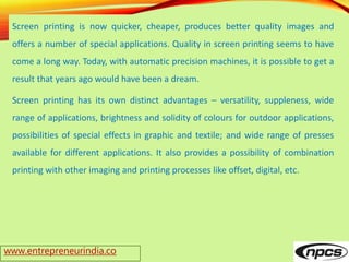 www.entrepreneurindia.co
Screen printing is now quicker, cheaper, produces better quality images and
offers a number of special applications. Quality in screen printing seems to have
come a long way. Today, with automatic precision machines, it is possible to get a
result that years ago would have been a dream.
Screen printing has its own distinct advantages – versatility, suppleness, wide
range of applications, brightness and solidity of colours for outdoor applications,
possibilities of special effects in graphic and textile; and wide range of presses
available for different applications. It also provides a possibility of combination
printing with other imaging and printing processes like offset, digital, etc.
 
