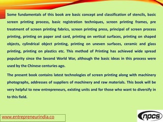 www.entrepreneurindia.co
Some fundamentals of this book are basic concept and classification of stencils, basic
screen printing process, basic registration techniques, screen printing frames, pre
treatment of screen printing fabrics, screen printing press, principal of screen process
printing, printing on paper and card, printing on vertical surfaces, printing on shaped
objects, cylindrical object printing, printing on uneven surfaces, ceramic and glass
printing, printing on plastics etc. This method of Printing has achieved wide spread
popularity since the Second World War, although the basic ideas in this process were
used by the Chinese centuries ago.
The present book contains latest technologies of screen printing along with machinery
photographs, addresses of suppliers of machinery and raw materials. This book will be
very helpful to new entrepreneurs, existing units and for those who want to diversify in
to this field.
 