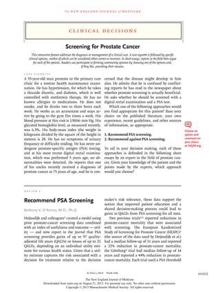 The   n e w e ng l a n d j o u r na l          of   m e dic i n e




                                      Cl inic a l De cisions

                                   Screening for Prostate Cancer
      This interactive feature addresses the diagnosis or management of a clinical case. A case vignette is followed by specific
   clinical options, neither of which can be considered either correct or incorrect. In short essays, experts in the field then argue
       for each of the options. Readers can participate in forming community opinion by choosing one of the options and,
                                                 if they like, providing their reasons.

C a s e V igne t t e
A 55-year-old man presents to the primary care                       cerned that the disease might develop in him
clinic for a routine health maintenance exami-                       also. He admits that he is confused by conflict-
nation. He has hypertension, for which he takes                      ing reports he has read in the newspaper about
a thiazide diuretic, and diabetes, which is well                     whether prostate screening is actually beneficial.
controlled with metformin therapy. He has no                         He asks whether he should be screened with a
known allergies to medications. He does not                          digital rectal examination and a PSA test.
smoke, and he drinks two to three beers each                            Which one of the following approaches would
week. He works as an accountant and stays ac-                        you find appropriate for this patient? Base your
tive by going to the gym five times a week. His                      choice on the published literature, your own
blood pressure at this visit is 130/66 mm Hg. His                    experience, recent guidelines, and other sources
glycated hemoglobin level, as measured recently,                     of information, as appropriate.
was 6.3%. His body-mass index (the weight in                                                                                            Choose an
kilograms divided by the square of the height in                     1. Recommend PSA screening.                                        option and
meters) is 28. He has no symptoms of urinary                         2. Recommend against PSA screening.                                comment on
                                                                                                                                        your choice
frequency or difficulty voiding. He has never un-                                                                                       at NEJM.org
dergone prostate-specific antigen (PSA) testing,                     To aid in your decision making, each of these
and at his most recent digital rectal examina-                       approaches is defended in the following short
tion, which was performed 5 years ago, no ab-                        essays by an expert in the field of prostate can-
normalities were detected. He reports that one                       cer. Given your knowledge of the patient and the
of his uncles recently received a diagnosis of                       points made by the experts, which approach
prostate cancer at 75 years of age, and he is con-                   would you choose?



O p t i on 1

Recommend PSA Screening                                              maker’s risk tolerance, these data support the
                                                                     notion that improved patient education and a
Anthony V. D’Amico, M.D., Ph.D.                                      shared decision-making process could lead to
                                                                     gains in QALYs from PSA screening for all men.
Heijnsdijk and colleagues1 created a model using                        Two previous trials2,3 reported reductions in
prior prostate-cancer screening data combined                        prostate-cancer mortality that were associated
with an index of usefulness and outcome — util-                      with screening. The European Randomized
ity — and now report in the Journal that PSA                         Study of Screening for Prostate Cancer (ERSPC)2
screening provides gains of up to 97 quality-                        (the source of the data used by Heijnsdijk et al.)
adjusted life years (QALYs) or losses of up to 21                    had a median follow-up of 11 years and reported
QALYs, depending on an individual utility esti-                      a 21% reduction in prostate-cancer mortality;
mate for various health states. Given that a util-                   the Göteborg3 trial had median follow-up of 14
ity estimate captures the risk associated with a                     years and reported a 44% reduction in prostate-
decision for treatment relative to the decision                      cancer mortality. Each trial used a PSA threshold


                                                      n engl j med  nejm.org                                                                     e11(1)
                                            The New England Journal of Medicine
               Downloaded from nejm.org on August 21, 2012. For personal use only. No other uses without permission.
                              Copyright © 2012 Massachusetts Medical Society. All rights reserved.
 