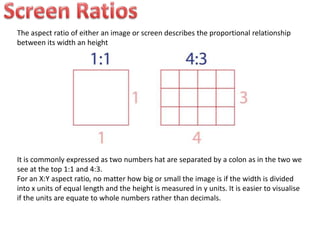 The aspect ratio of either an image or screen describes the proportional relationship
between its width an height
It is commonly expressed as two numbers hat are separated by a colon as in the two we
see at the top 1:1 and 4:3.
For an X:Y aspect ratio, no matter how big or small the image is if the width is divided
into x units of equal length and the height is measured in y units. It is easier to visualise
if the units are equate to whole numbers rather than decimals.
 