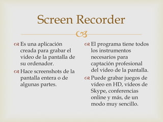 
Screen Recorder
 Es una aplicación
creada para grabar el
video de la pantalla de
su ordenador.
 Hace screenshots de la...